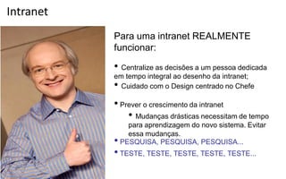Intranet
           Para uma intranet REALMENTE
           funcionar:

           •  Centralize as decisões a um pessoa dedicada
           em tempo integral ao desenho da intranet;
           •  
             Cuidado com o Design centrado no Chefe

           • Prever o crescimento da intranet
               •  Mudanças drásticas necessitam de tempo
               para aprendizagem do novo sistema. Evitar
               essa mudanças.
           • PESQUISA, PESQUISA, PESQUISA...
           • TESTE, TESTE, TESTE, TESTE, TESTE...
 