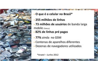    O que é o celular no Brasil*
 255 milhões de linhas
 73 milhões de usuários de banda larga
mobile (Teleco)
 82% de linhas pré pagas

 77% ainda no GSM
 Centenas de aparelhos diferentes
 Dezenas de navegadores utilizados


     *Anatel – Junho 2012
 