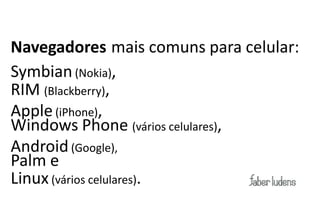 Navegadores mais comuns para celular:
Symbian (Nokia),
RIM (Blackberry),
Apple (iPhone),
Windows Phone (vários celulares),
Android (Google),
Palm e
Linux (vários celulares).
 