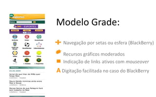 Modelo Grade:
   Navegação por setas ou esfera (BlackBerry)

   Recursos gráficos moderados
   Indicação de links ativos com mouseover
A Digitação facilitada no caso do BlackBerry
 