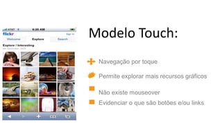 Modelo Touch:
 Navegação por toque

 Permite explorar mais recursos gráficos

 Não existe mouseover
 Evidenciar o que são botões e/ou links
 
