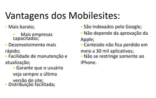 Vantagens dos Mobilesites:
 Mais barato;                  São indexados pelo Google;
       Mais empresas          Não depende da aprovação da
    capacitadas;               Apple;
 Desenvolvimento mais          Conteúdo não fica perdido em
rápido;                        meio a 30 mil aplicativos;
 Facilidade de manutenção e    Não se restringe somente ao
atualização;                   iPhone.
     Garante que o usuário
    veja sempre a última
    versão do site;
 Distribuição facilitada;
 