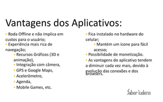 Vantagens dos Aplicativos:
 Roda Offline e não implica em    Fica instalado no hardware do
custos para o usuário;            celular;
 Experiência mais rica de              Mantém um ícone para fácil
navegação;                             acesso;
      Recursos Gráficos (3D e     Possibilidade de monetização.
     animação),                    As vantagens do aplicativo tendem
      Integração com câmera,     a diminuir cada vez mais, devido à
      GPS e Google Maps,         evolução das conexões e dos
                                  browsers.
      Acelerômetro,
      Agenda,
      Mobile Games, etc.
 