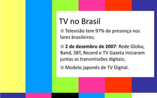 TV no Brasil
 Televisão tem 97% de presença nos
lares brasileiros;
 2 de dezembro de 2007: Rede Globo,
Band, SBT, Record e TV Gazeta iniciaram
juntas as transmissões digitais;
 Modelo japonês de TV Digital.
 