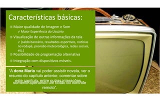Características básicas:
 Maior qualidade      de Imagem e Som
      Maior    Experiência do Usuário
 Visualização de    outras informações da tela
      (saldobancário, resultados esportivos, notícias
     no rodapé, previsão meteorológica, redes sociais,
     etc.)
 Possibilidade    de programação alternativa
 Integração    com dispositivos móveis.

“A  dona Maria vai poder assistir novela, ver o
resumo do capítulo anterior, comentar sobre
     este capítulo, entre outras interações...
   somente apertando um botão do controle
                     remoto”.
 