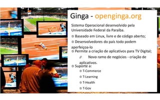 Ginga  -­‐ openginga.org
Sistema Operacional desenvolvido pela
Universidade Federal da Paraíba.
 Baseado em Linux, livre e de código aberto;
 Desenvolvedores do país todo podem
aperfeiçoa-­‐lo
 Permite a criação de aplicativos para TV Digital;
         Novo ramo de negócios - criação de
     aplicativos.
 Suporte a:
      T-­‐Commerce

      T-­‐Learning

      T-­‐Health

      T-­‐Gov
 