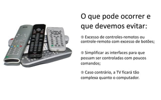 O que pode ocorrer e
que devemos evitar:
 Excesso  de  controles-­‐remotos  ou
controle-­‐remoto  com  excesso  de  botões;

 Simplificar
            as interfaces para que
possam ser controladas com poucos
comandos;

 Caso contrário,
                a TV ficará tão
complexa quanto o computador.
 