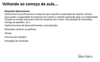 Voltando ao começo da aula...
 Requisitos Operacionais:
 Determinam os profissionais e máquinas que atuarão na operação do website. Servem
 para avaliar a capacidade da empresa em manter o website operando após sua implantação
 Criação ou revisão processos internos (resposta de  e-­‐mails,  manutenção de conteúdos,
 entrega de pedidos, etc.)
 Capital Humano de desenvolvimento e manutenção.
 Restrições jurídicas ou políticas.
 Tempo.
 Estrutura de trabalho.
 Estratégia de Conteúdo.
 