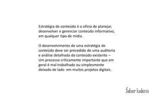 Estratégia de conteúdo é o ofício de planejar,
desenvolver e gerenciar conteúdo informativo,
em qualquer tipo de mídia.

O desenvolvimento de uma estratégia de
conteúdo deve ser precedido de uma auditoria
e análise detalhada do conteúdo existente –
Um processo críticamente importante que em
geral é mal trabalhado ou simplesmente
deixado de lado em muitos projetos digitais.
 