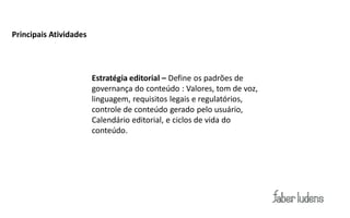 Principais Atividades




                        Estratégia editorial – Define os padrões de
                        governança do conteúdo : Valores, tom de voz,
                        linguagem, requisitos legais e regulatórios,
                        controle de conteúdo gerado pelo usuário,
                        Calendário editorial, e ciclos de vida do
                        conteúdo.
 