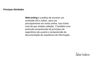 Principais Atividades


                        Web writing é a prática de escrever um
                        conteúdo útil e usável , para uso
                        principalmente em meios online. Isso é bem
                        mais do que simples redação. É também uma
                        profunda compreensão de princípios de
                        experiência do usuário e compreensão da
                        documentação de arquitetura de informação.
 