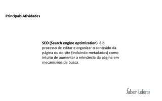 Principais Atividades




                        SEO (Search engine optimization) é o
                        processo de editar e organizar o conteúdo da
                        página ou do site (incluindo metadados) como
                        intuito de aumentar a relevância da página em
                        mecanismos de busca.
 