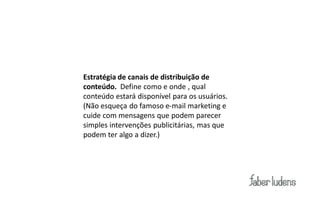 Estratégia de canais de distribuição de
conteúdo. Define como e onde , qual
conteúdo estará disponível para os usuários.
(Não esqueça do famoso e-mail marketing e
cuide com mensagens que podem parecer
simples intervenções publicitárias, mas que
podem ter algo a dizer.)
 