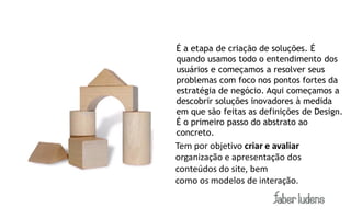 É a etapa de criação de soluções. É
quando usamos todo o entendimento dos
usuários e começamos a resolver seus
problemas com foco nos pontos fortes da
estratégia de negócio. Aqui começamos a
descobrir soluções inovadores à medida
em que são feitas as definições de Design.
É o primeiro passo do abstrato ao
concreto.
Tem por objetivo criar e avaliar
organização e apresentação dos
conteúdos do site, bem
como os modelos de interação.
 