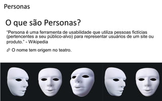 Personas

O que são Personas?
“Persona  é  uma  ferramenta  de  usabilidade  que  utiliza  pessoas  fictícias
(pertencentes a seu público-alvo) para representar usuários de um site ou
produto.”  - Wikipedia
 O nome tem origem no teatro.
 