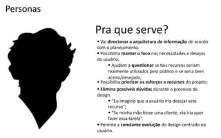 Personas

           Pra que serve?
            Vai direcionar a arquitetura de informação de acordo
           com o planejamento.
            Possibilita manter o foco nas necessidades e desejos
           do usuário;
                  Ajudam a questionar se tais recursos seriam
                 realmente utilizados pelo público e se seria bem
                 aceito/desejado;
            Possibilita priorizar os esforços e recursos do projeto;
            Elimina possíveis dúvidas durante o processo de
           design.
                  “Eu  imagino  que  o  usuário  iria  desejar  este
                 recurso”;
                  “Se  minha  mãe  fosse  uma  cliente,  ela  iria  quer
                 fazer  essa  tarefa”.
            Permite a constante evolução do design centrado no
           usuário.
 