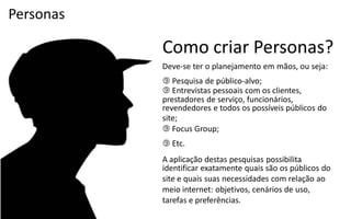 Personas

           Como criar Personas?
           Deve-­‐se  ter  o  planejamento  em  mãos,  ou  seja:
            Pesquisa  de  público-­‐alvo;
            Entrevistas pessoais com os clientes,
           prestadores de serviço, funcionários,
           revendedores e todos os possíveis públicos do
           site;
            Focus Group;
            Etc.
           A aplicação destas pesquisas possibilita
           identificar exatamente quais são os públicos do
           site e quais suas necessidades com relação ao
           meio internet: objetivos, cenários de uso,
           tarefas e preferências.
 