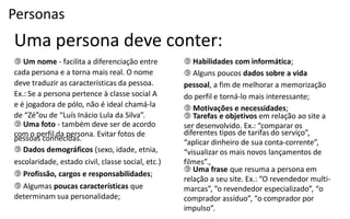 Personas
Uma persona deve conter:
 Um nome - facilita a diferenciação entre              Habilidades com informática;
cada persona e a torna mais real. O nome                Alguns poucos dados sobre a vida
deve traduzir as características da pessoa.            pessoal, a fim de melhorar a memorização
Ex.: Se a persona pertence à classe social A           do  perfil  e  torná-­‐lo  mais  interessante;
e  é  jogadora  de  pólo,  não  é  ideal  chamá-­‐la    Motivações e necessidades;
de  “Zé”ou  de  “Luís  Inácio  Lula  da  Silva”.        Tarefas e objetivos em relação ao site a
 Uma foto - também deve ser de acordo                 ser desenvolvido.  Ex.:  “comparar os
com o perfil da persona. Evitar fotos de               diferentes  tipos  de  tarifas  do  serviço”,
pessoas conhecidas.                                    “aplicar  dinheiro  de  sua  conta-­‐corrente”,
 Dados demográficos (sexo, idade, etnia,              “visualizar  os  mais  novos  lançamentos  de
escolaridade, estado civil, classe social, etc.)       filmes”.,
                                                        Uma frase que resuma a persona em
 Profissão, cargos e responsabilidades;
                                                       relação  a  seu  site.  Ex.:  “O  revendedor  multi-­‐
 Algumas poucas características que                   marcas”,  “o  revendedor  especializado”,  “o
determinam sua personalidade;                          comprador  assíduo”,  “o  comprador  por
                                                       impulso”.
 
