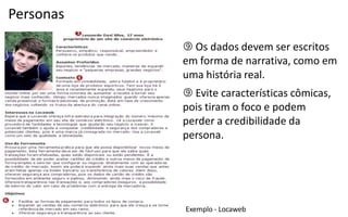 Personas

            Os dados devem ser escritos
           em forma de narrativa, como em
           uma história real.
            Evite características cômicas,
           pois tiram o foco e podem
           perder a credibilidade da
           persona.




           Exemplo  -­‐  Locaweb
 
