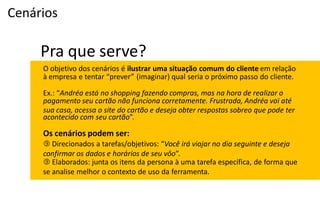 Cenários

     Pra que serve?
     O objetivo dos cenários é ilustrar uma situação comum do cliente em relação
     à  empresa  e  tentar  “prever” (imaginar) qual seria o próximo passo do cliente.

     Ex.:  “Andréa está no shopping fazendo compras, mas na hora de realizar o
     pagamento seu cartão não funciona corretamente. Frustrada, Andréa vai até
     sua casa, acessa o site do cartão e deseja obter respostas sobreo que pode ter
     acontecido com seu cartão”.

     Os cenários podem ser:
      Direcionados  a  tarefas/objetivos:  “Você irá viajar no dia seguinte e deseja
     confirmar os dados e horários de seu vôo”.
      Elaborados: junta os itens da persona à uma tarefa específica, de forma que
     se analise melhor o contexto de uso da ferramenta.
 