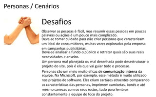 Personas / Cenários

             Desafios
             Observar as pessoas é fácil, mas resumir essas pessoas em poucas
             palavras ou ações é um pouco mais complicado.
             Deve-­‐se  tomar  cuidado  para  não  criar  personas  que  caracterizam
             um ideal de consumidores, muitas vezes exploradas pela empresa
             em campanhas publicitárias.
             Deve-­‐se  analisar  a  fundo  o  público  e  retratar  quais  são  suas  reais
             necessidades e anseios.
             Um persona mal planejada ou mal desenhada pode desestruturar o
             projeto do site, pois é ela que vai guiar todo o processo.
             Personas são um meio muito eficaz de comunicação interna da
             equipe. Na Microsoft, por exemplo, esse método é muito utilizado
             nos projetos de software. Eles criam cartazes atraentes comparando
             as características das personas, imprimem camisetas, bonés e até
             mesmo canecas com os seus rostos, tudo para lembrar
             constantemente a equipe do foco do projeto.
 