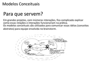 Modelos Conceituais

Para que servem?
Em grandes projetos, com inúmeras interações, fica complicado explicar
como essas relações e interações funcionariam na prática.
Os modelos conceituais são utilizados para comunicar essas idéias (conceitos
abstratos) para equipe envolvida no brainstorm.
 