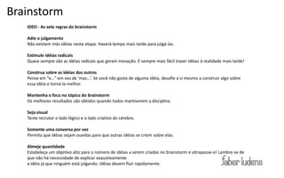 Brainstorm
   IDEO - As sete regras do brainstorm


Exemplo:
   Adie o julgamento
   Não existem más idéias nesta etapa. Haverá tempo mais tarde para julgá-las.

   Estimule idéias radicais
   Quase sempre são as idéias radicais que geram inovação. É sempre mais fácil trazer idéias à realidade mais tarde!

   Construa sobre as idéias dos outros
   Pense  em  “e…”  em  vez  de  ‘mas…’.  Se  você  não  gosta  de  alguma  idéia, desafie a si mesmo a construir algo sobre
   essa idéia e torná-la melhor.

   Mantenha o foco no tópico do brainstorm
   Os melhores resultados são obtidos quando todos mantiverem a disciplina.

   Seja visual
   Tente recrutar o lado lógico e o lado criativo do cérebro.

   Somente uma conversa por vez
   Permita que idéias sejam ouvidas para que outras idéias se criem sobre elas.

   Almeje quantidade
   Estabeleça um objetivo alto para o número de idéias a serem criadas no brainstorm e ultrapasse-o! Lembre-se de
   que não há necessidade de explicar exaustivamente
   a idéia já que ninguém está julgando. Idéias devem fluir rapidamente.
 