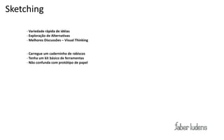 Sketching

Exemplo:
     - Variedade rápida de idéias
     - Exploração de Alternativas
     - Melhores Discussões – Visual Thinking


     - Carregue um caderninho de rabiscos
     - Tenha um kit básico de ferramentas
     - Não confunda com protótipo de papel
 