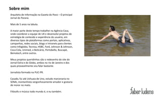 Sobre mim
Arquiteto de Informação na Gazeta do Povo – O principal
Jornal do Paraná.

Mais de 5 anos na labuta.

A maior parte deste tempo trabalhei na Agência Casa,
onde coordenei a equipe de UX e desenvolvi projetos de
estratégia de conteúdo e experiência do usuário, em
diversos tipos de plataformas como portais, aplicativos,
campanhas, redes sociais, blogs e Intranets para clientes
como Infoglobo, Tecnisa, HSBC, Ford, Johnson & Johnson,
Coca Cola, Unimed, o Boticário, Portobello, Buscapé,
Bematech, entre outros.

Meus projetos queridinhos são o redesenho do site do
Jornal Extra e do Globo, ambos no rio de Janeiro e dos
quais provavelmente vou falar bastante.

Jornalista formado na PUC-PR.

Casado, fui até Ushuaia de Uno, estudo marcenaria no
SENAI, montanhista vergonhosamente amador e gostaria
de morar no mato.

Filósofo e músico todo mundo é, e eu também.
 