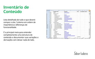 Inventário de
Conteúdo
Lista detalhada de tudo o que deverá
compor o site / sistema em ordem de
importância e diferenças de
funcionalidade.

É o principal meio para entender
completamente uma estrutura de
conteúdo e documentar suas variações e
derivações sem deixar nada de lado.
 