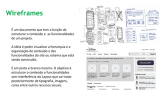 Wireframes

 É um documento que tem a função de
 estruturar o conteúdo e as funcionalidades
 de um projeto.

 A idéia é poder visualizar a hierarquia e a
 organização do conteúdo e das
 funcionalidades do site ou sistema que está
 sendo construído.

 É em preto e branco mesmo. O objetivo é
 estruturar o conteúdo e funcionalidades
 sem interferência do Layout que vai tratar
 posteriormente de tipografia, imagens,
 cores entre outros recursos visuais.
 
