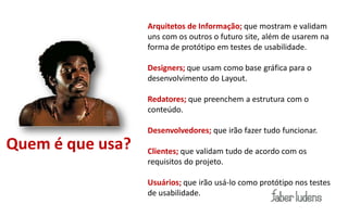 Arquitetos de Informação; que mostram e validam
                  uns com os outros o futuro site, além de usarem na
                  forma de protótipo em testes de usabilidade.

                  Designers; que usam como base gráfica para o
                  desenvolvimento do Layout.

                  Redatores; que preenchem a estrutura com o
                  conteúdo.

                  Desenvolvedores; que irão fazer tudo funcionar.
Quem é que usa?   Clientes; que validam tudo de acordo com os
                  requisitos do projeto.

                  Usuários; que irão usá-lo como protótipo nos testes
                  de usabilidade.
 