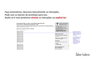 Dicas:
Faça comentários, descreva textualmente as interações.
Pode usar as laterais do protótipo para isso.
Avalie se é mais produtivo simular as interações ou explicá-las.
 