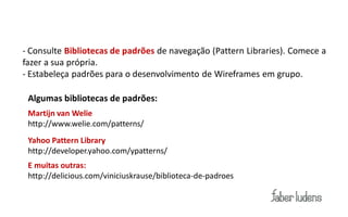 Dicas:
 - Consulte Bibliotecas de padrões de navegação (Pattern Libraries). Comece a
 fazer a sua própria.
 - Estabeleça padrões para o desenvolvimento de Wireframes em grupo.

  Algumas bibliotecas de padrões:
  Martijn van Welie
  http://www.welie.com/patterns/
  Yahoo Pattern Library
  http://developer.yahoo.com/ypatterns/
  E muitas outras:
  http://delicious.com/viniciuskrause/biblioteca-de-padroes
 