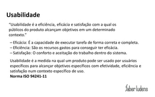 Usabilidade
“Usabilidade  é  a  eficiência,  eficácia  e  satisfação  com  a  qual  os  
públicos do produto alcançam objetivos em um determinado
contexto.”
 – Eficácia: É a capacidade de executar tarefa de forma correta e completa.
 – Eficiência: São os recursos gastos para conseguir ter eficácia.
 – Satisfação: O conforto e aceitação do trabalho dentro do sistema.
 Usabilidade é a medida na qual um produto pode ser usado por usuários
 específicos para alcançar objetivos específicos com efetividade, eficiência e
 satisfação num contexto específico de uso.
 Norma ISO 94241-11
 