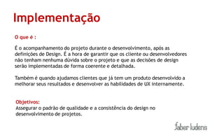 Implementação
O que é :

É o acompanhamento do projeto durante o desenvolvimento, após as
definições de Design. É a hora de garantir que os cliente ou desenvolvedores
não tenham nenhuma dúvida sobre o projeto e que as decisões de design
serão implementadas de forma coerente e detalhada.

Também é quando ajudamos clientes que já tem um produto desenvolvido a
melhorar seus resultados e desenvolver as habilidades de UX internamente.


Objetivos:
Assegurar o padrão de qualidade e a consistência do design no
desenvolvimento de projetos.
 