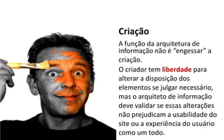 Criação
A função da arquitetura de
informação não é  “engessar”  a
criação.
O criador tem liberdade para
alterar a disposição dos
elementos se julgar necessário,
mas o arquiteto de informação
deve validar se essas alterações
não prejudicam a usabilidade do
site ou a experiência do usuário
como um todo.
 