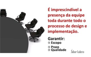 É imprescindível a
presença da equipe
toda durante todo o
processo de design e
implementação.
Garantir:
 Escopo
 Prazo
 Qualidade
 