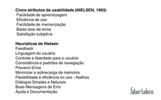 Cinco atributos da usabilidade (NIELSEN, 1993)
Facilidade de aprendizagem
Eficiência de uso
Facilidade de memorização
Baixa taxa de erros
Satisfação subjetiva

Heurísticas de Nielsen
Feedback
Linguagem do usuário
Controle e liberdade para o usuário
Consistência e padrões de navegação
Prevenir Erros
Minimizar a sobrecarga de memória
Flexibilidade e eficiência no uso - Atalhos
Diálogos Simples e Naturais
Boas Mensagens de Erro
Ajuda e Documentação
 
