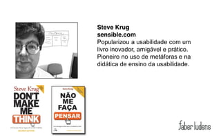 Steve Krug
sensible.com
Popularizou a usabilidade com um
livro inovador, amigável e prático.
Pioneiro no uso de metáforas e na
didática de ensino da usabilidade.
 