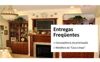 Entregas
Freqüentes
   Conseqüência da priorização
   Metáfora da “Casa  Limpa”
 