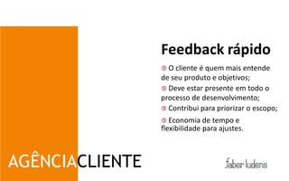 Feedback rápido
                  O clienteé quem mais entende
                 de seu produto e objetivos;
                  Deve estar presente em todo o
                 processo de desenvolvimento;
                  Contribui para priorizar o escopo;
                  Economia de tempo e
                 flexibilidade para ajustes.



AGÊNCIACLIENTE
 