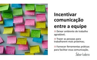 Incentivar
comunicação
entre a equipe
 Deixarambiente de trabalho
agradável;
 Trazer as pessoas para
trabalharem mais próximas;
 Fornecer   ferramentas práticas
para facilitar essa comunicação.
 
