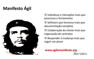 Manifesto Ágil
                  Indivíduos e interações mais que
                 processos e ferramentas
                  Software que funciona mais que
                 documentação completa
                  Colaboração do cliente mais que
                 negociação de contratos
                  Responder à mudança mais que
                 seguir um plano

                 www.agilemanifesto.org
 