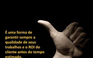 É uma forma de
garantir sempre a
qualidade de seus
trabalhos e o ROI do
cliente antes do tempo
 