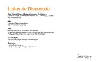 Listas de Discussão
Sigia (Special Interest Group Information Architecture)
American Society for Information Science and Technology (ASIS&T)
http://www.asis.org/

IXDA
Interaction Design Association
http://www.ixda.org/join.php

AifiA
Asilomar Institute for Information Architecture
Inglês: http://lists.iainstitute.org/listinfo.cgi/iai-members-iainstitute.org
Português: http://lists.ibiblio.org/mailman/listinfo/aifia-pt

Acesso Digital
http://groups.google.com/group/acessodigital

Desinterac
Instituto Faber Ludens
http://groups.google.com/group/desinterac
 