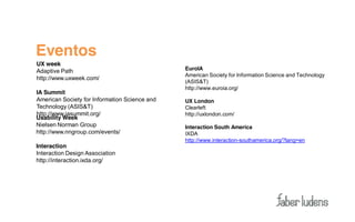 Eventos
UX week
Adaptive Path                                  EuroIA
                                               American Society for Information Science and Technology
http://www.uxweek.com/
                                               (ASIS&T)
                                               http://www.euroia.org/
IA Summit
American Society for Information Science and   UX London
Technology (ASIS&T)                            Clearleft
http://www.iasummit.org/                       http://uxlondon.com/
Usability Week
Nielsen Norman Group                           Interaction South America
http://www.nngroup.com/events/                 IXDA
                                               http://www.interaction-southamerica.org/?lang=en
Interaction
Interaction Design Association
http://interaction.ixda.org/
 