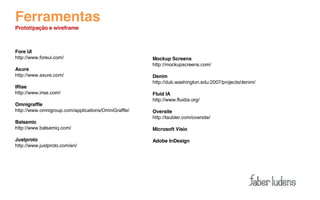Ferramentas
Prototipação e wireframe



Fore UI
http://www.foreui.com/                               Mockup Screens
                                                     http://mockupscreens.com/
Axure
http://www.axure.com/                                Denim
                                                     http://dub.washington.edu:2007/projects/denim/
IRise
http://www.irise.com/                                Fluid IA
                                                     http://www.fluidia.org/
Omnigraffle
http://www.omnigroup.com/applications/OmniGraffle/   Oversite
                                                     http://taubler.com/oversite/
Balsamic
http://www.balsamiq.com/                             Microsoft Visio

Justproto                                            Adobe InDesign
http://www.justproto.com/en/
 