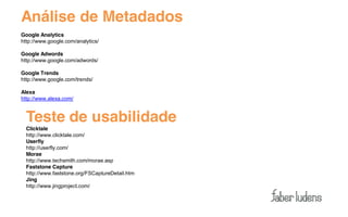 Análise de Metadados
Google Analytics
http://www.google.com/analytics/

Google Adwords
http://www.google.com/adwords/

Google Trends
http://www.google.com/trends/

Alexa
http://www.alexa.com/



  Teste de usabilidade
  Clicktale
  http://www.clicktale.com/
  Userfly
  http://userfly.com/
  Morae
  http://www.techsmith.com/morae.asp
  Faststone Capture
  http://www.faststone.org/FSCaptureDetail.htm
  Jing
  http://www.jingproject.com/
 