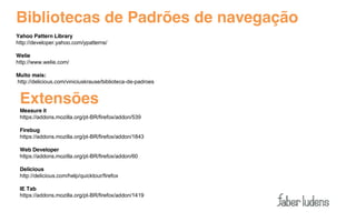Bibliotecas de Padrões de navegação
Yahoo Pattern Library
http://developer.yahoo.com/ypatterns/

Welie
http://www.welie.com/

Muito mais:
http://delicious.com/viniciuskrause/biblioteca-de-padroes


 Extensões
 Measure it
 https://addons.mozilla.org/pt-BR/firefox/addon/539

 Firebug
 https://addons.mozilla.org/pt-BR/firefox/addon/1843

 Web Developer
 https://addons.mozilla.org/pt-BR/firefox/addon/60

 Delicious
 http://delicious.com/help/quicktour/firefox

 IE Tab
 https://addons.mozilla.org/pt-BR/firefox/addon/1419
 